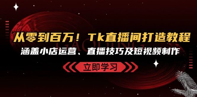 从零到百万，Tk直播间打造教程，涵盖小店运营、直播技巧及短视频制作