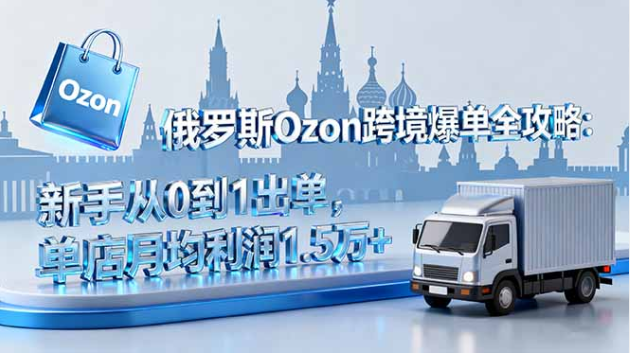 俄罗斯 Ozon 跨境爆单全攻略 新手 0-1 出单 单店月利 1.5 万 +