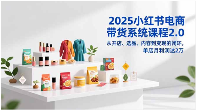 2025小红书电商课2.0：开店选品到变现闭环，单店月利2万